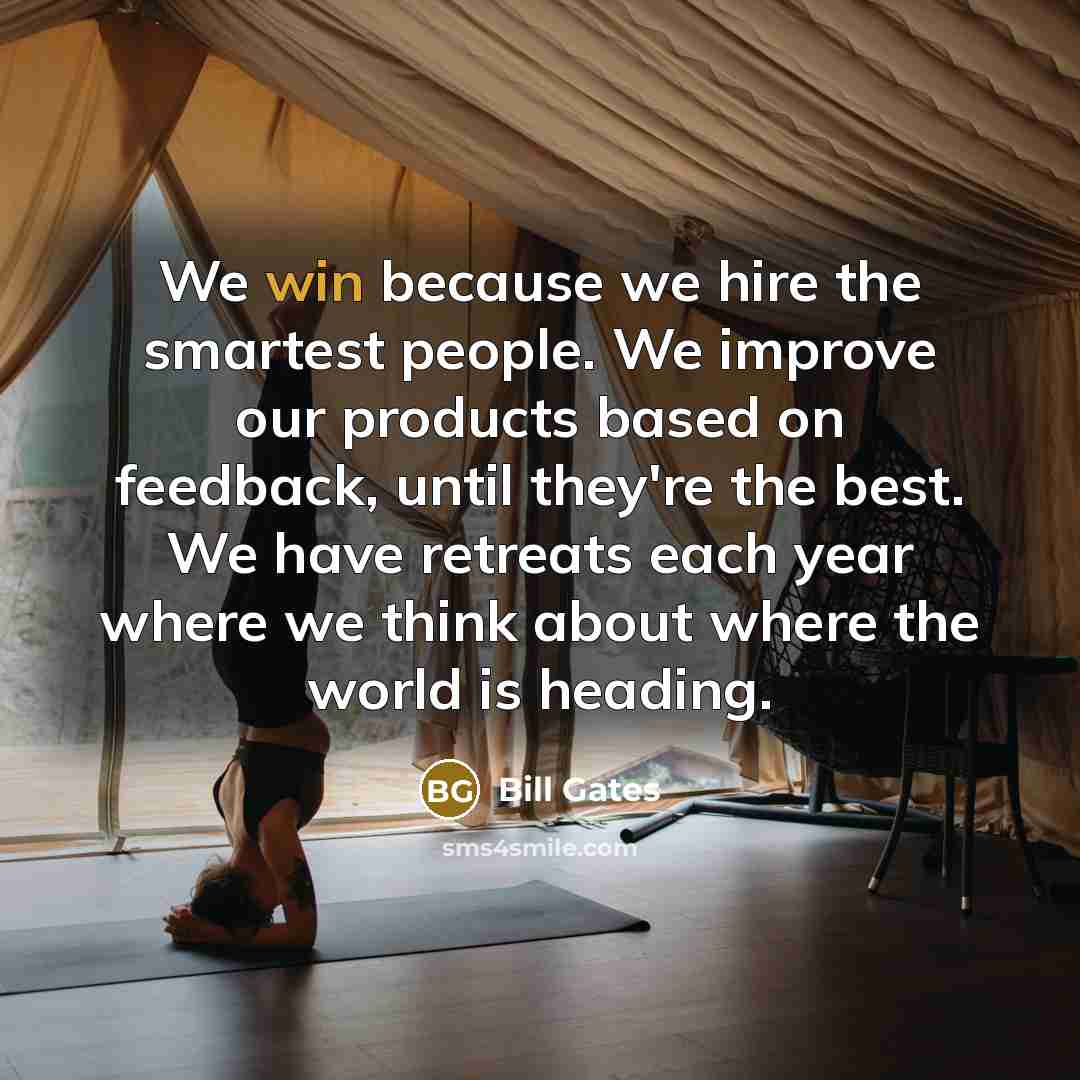 “We win because we hire the smartest people. We improve our products based on feedback, until they're the best. We have retreats each year where we think about where the world is heading.” quote by Bill Gates
