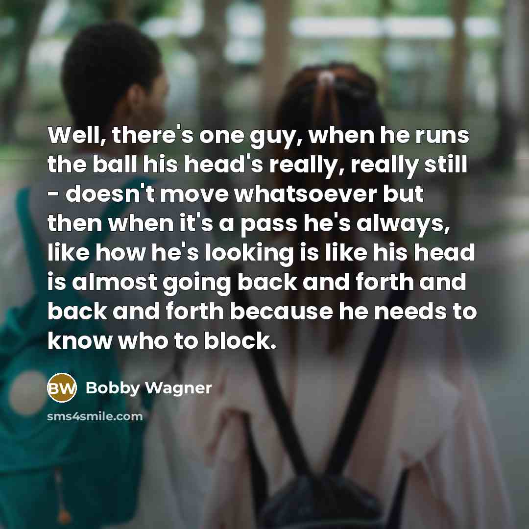 “Well, there's one guy, when he runs the ball his head's really, really still - doesn't move whatsoever but then when it's a pass he's always, like how he's looking is like his head is almost going back and forth and back and forth because he needs to know who to block.” quote by Bobby Wagner