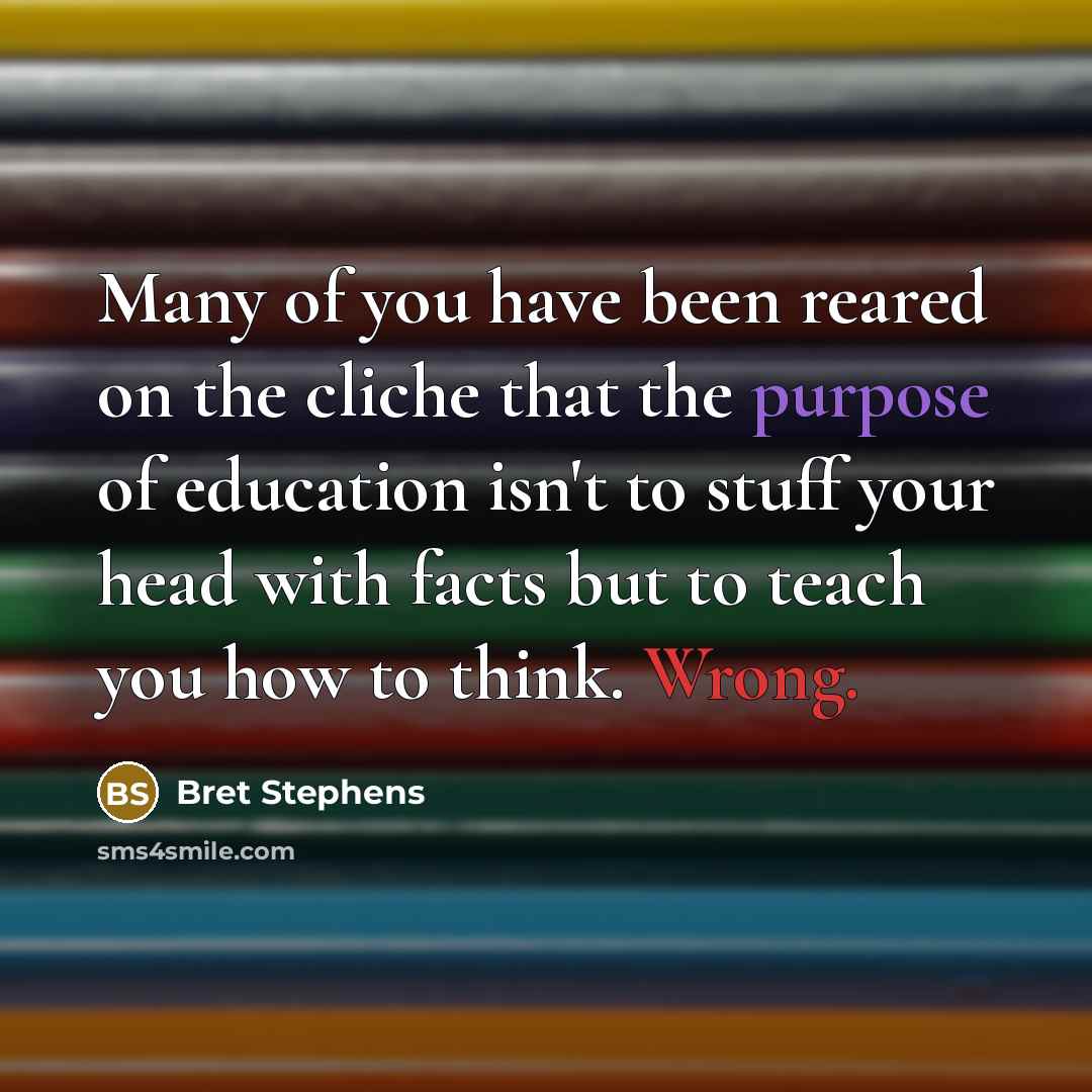 “Many of you have been reared on the cliche that the purpose of education isn't to stuff your head with facts but to teach you how to think. Wrong.” quote by Bret Stephens