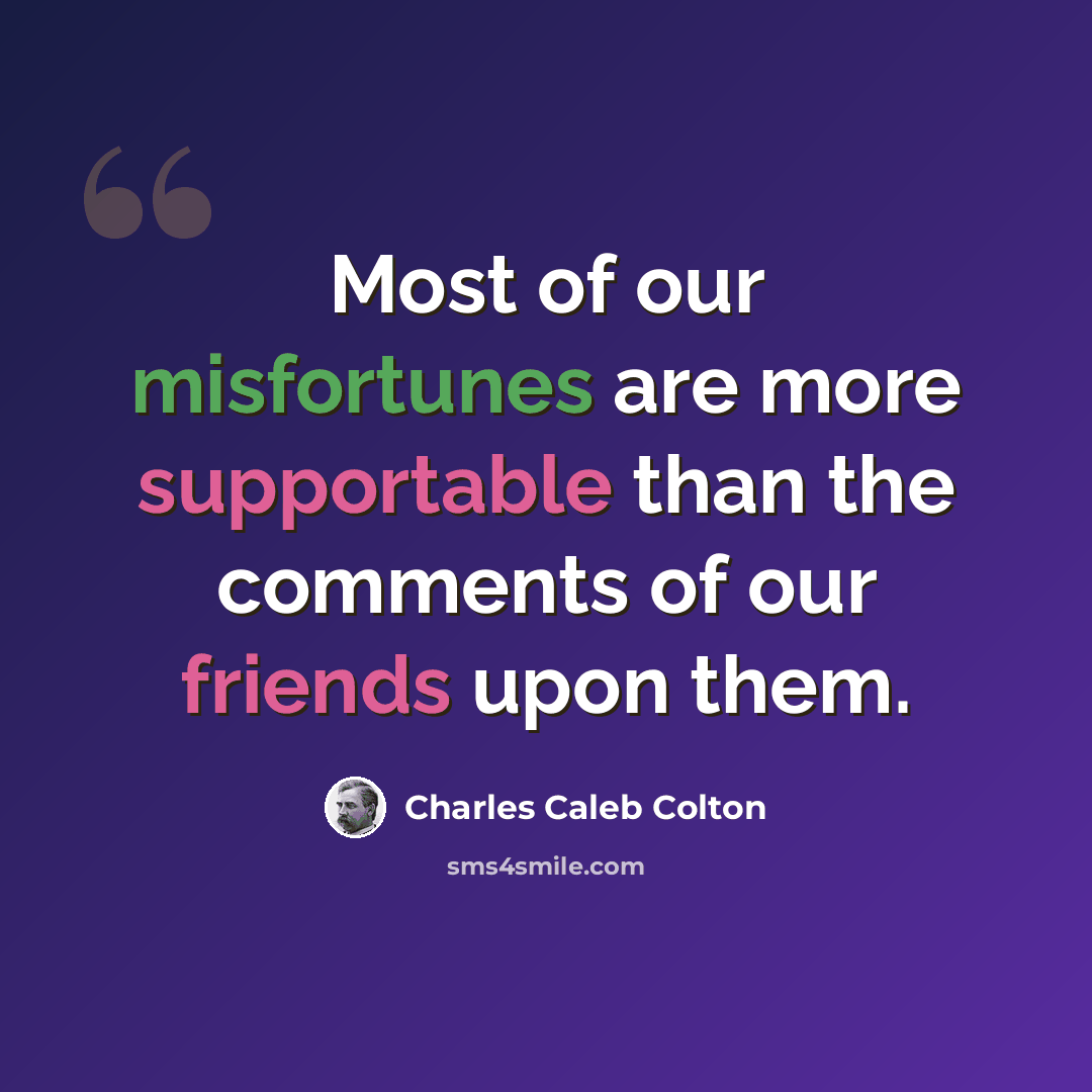 “Most of our misfortunes are more supportable than the comments of our friends upon them.” quote by Charles Caleb Colton