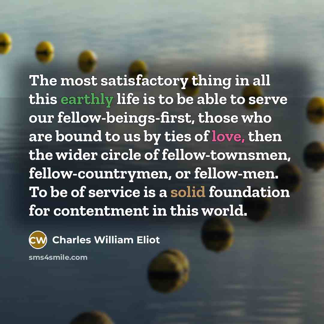 “The most satisfactory thing in all this earthly life is to be able to serve our fellow-beings-first, those who are bound to us by ties of love, then the wider circle of fellow-townsmen, fellow-countrymen, or fellow-men. To be of service is a solid foundation for contentment in this world.” quote by Charles William Eliot
