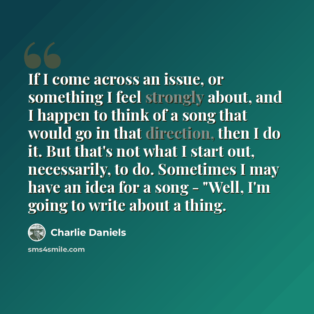 “If I come across an issue, or something I feel strongly about, and I happen to think of a song that would go in that direction, then I do it. But that's not what I start out, necessarily, to do. Sometimes I may have an idea for a song - "Well, I'm going to write about a thing.” quote by Charlie Daniels