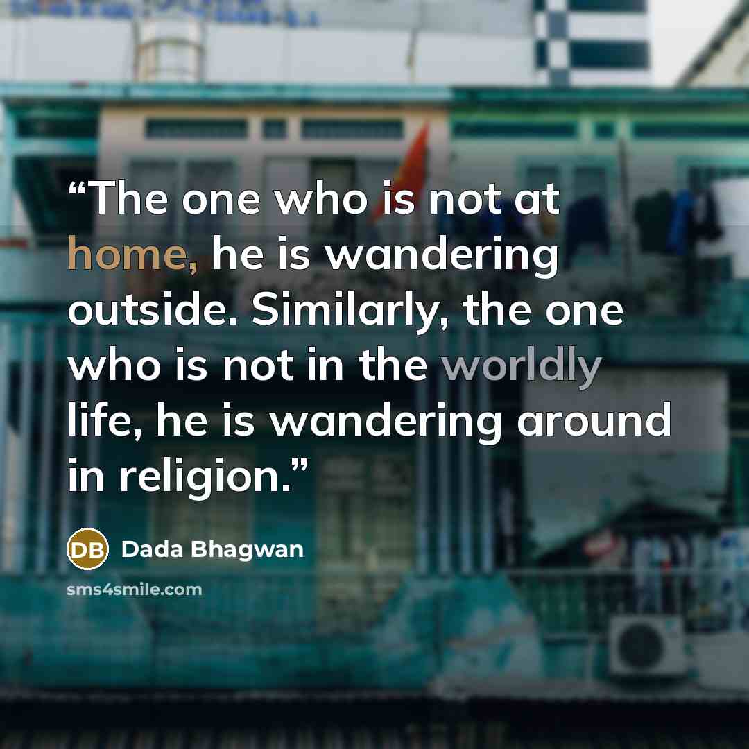 “The one who is not at home, he is wandering outside. Similarly, the one who is not in the worldly life, he is wandering around in religion.” quote by Dada Bhagwan