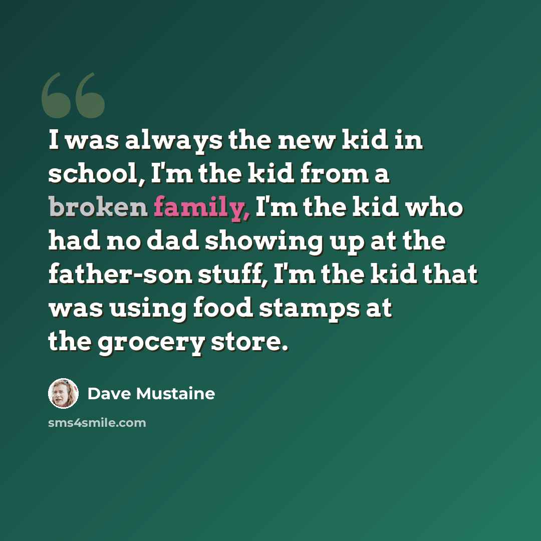 “I was always the new kid in school, I'm the kid from a broken family, I'm the kid who had no dad showing up at the father-son stuff, I'm the kid that was using food stamps at the grocery store.” quote by Dave Mustaine
