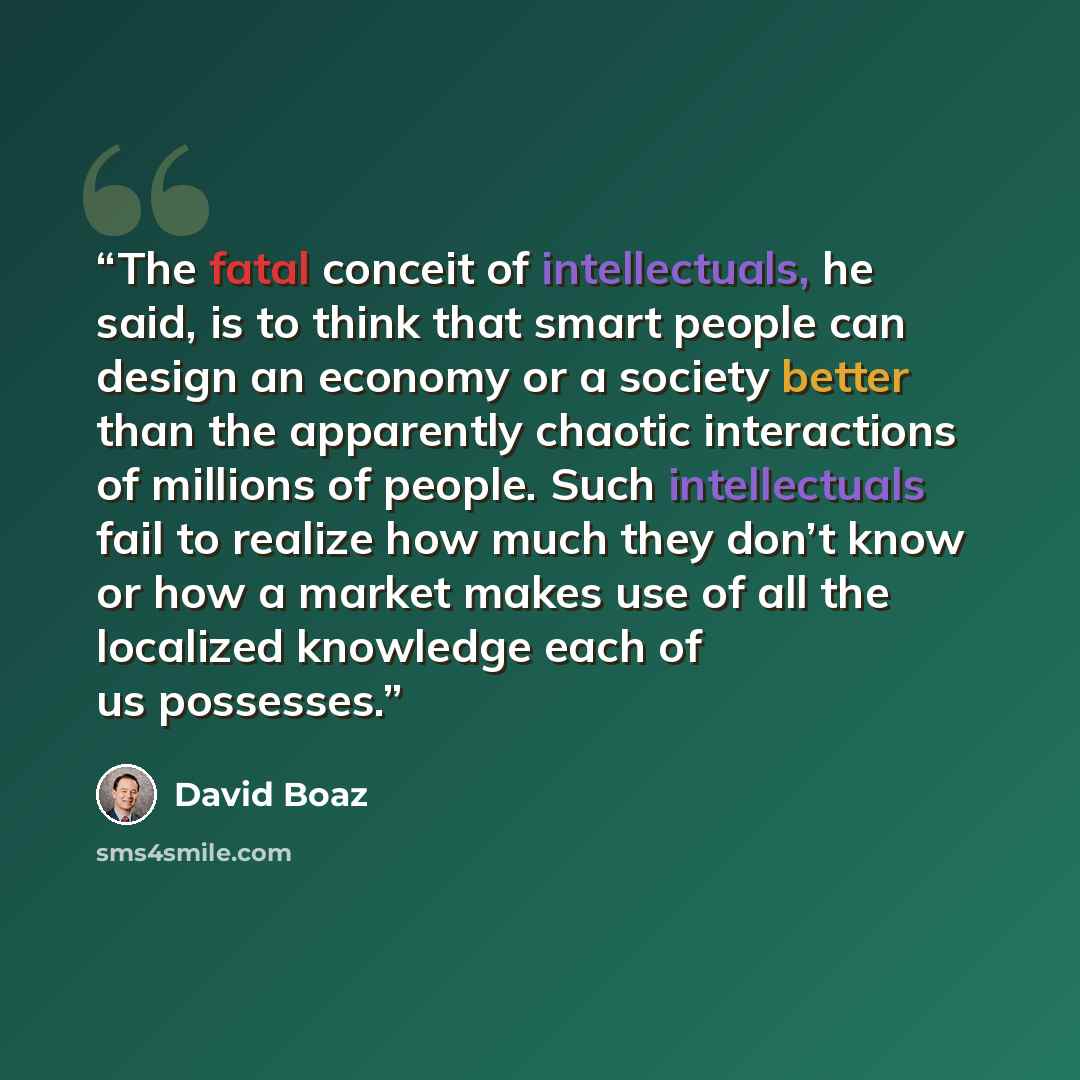“The fatal conceit of intellectuals, he said, is to think that smart people can design an economy or a society better than the apparently chaotic interactions of millions of people. Such intellectuals fail to realize how much they don’t know or how a market makes use of all the localized knowledge…” quote by David Boaz