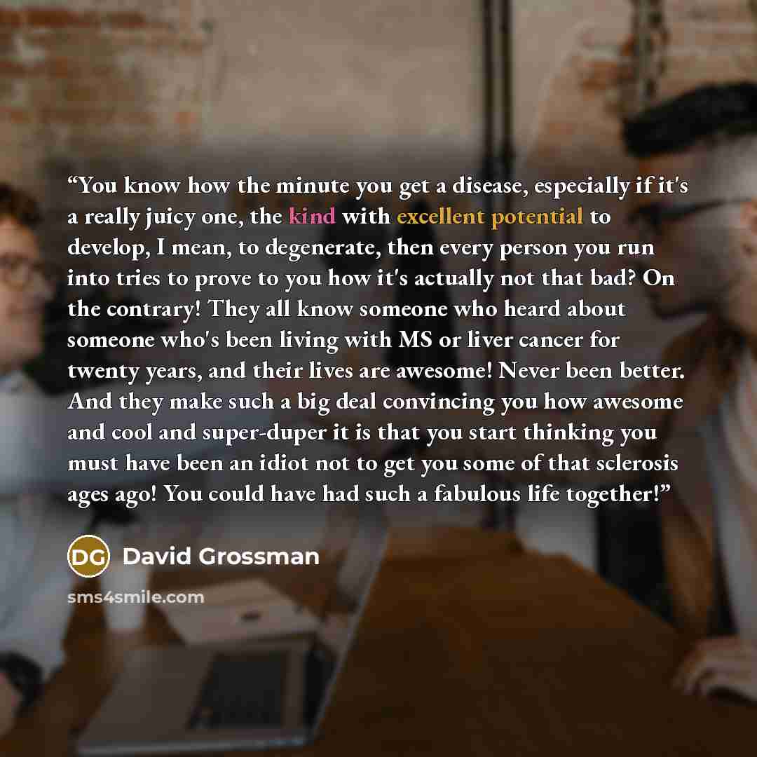 “You know how the minute you get a disease, especially if it's a really juicy one, the kind with excellent potential to develop, I mean, to degenerate, then every person you run into tries to prove to you how it's actually not that bad? On the contrary! They all know someone who heard about someone…” quote by David Grossman
