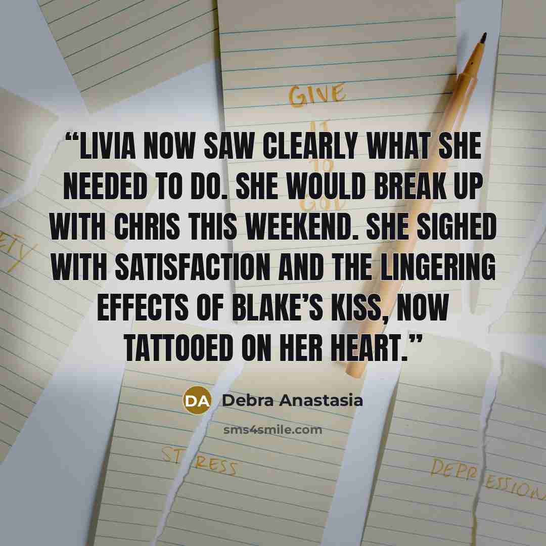 “Livia now saw clearly what she needed to do. She would break up with Chris this weekend. She sighed with satisfaction and the lingering effects of Blake’s kiss, now tattooed on her heart.” quote by Debra Anastasia