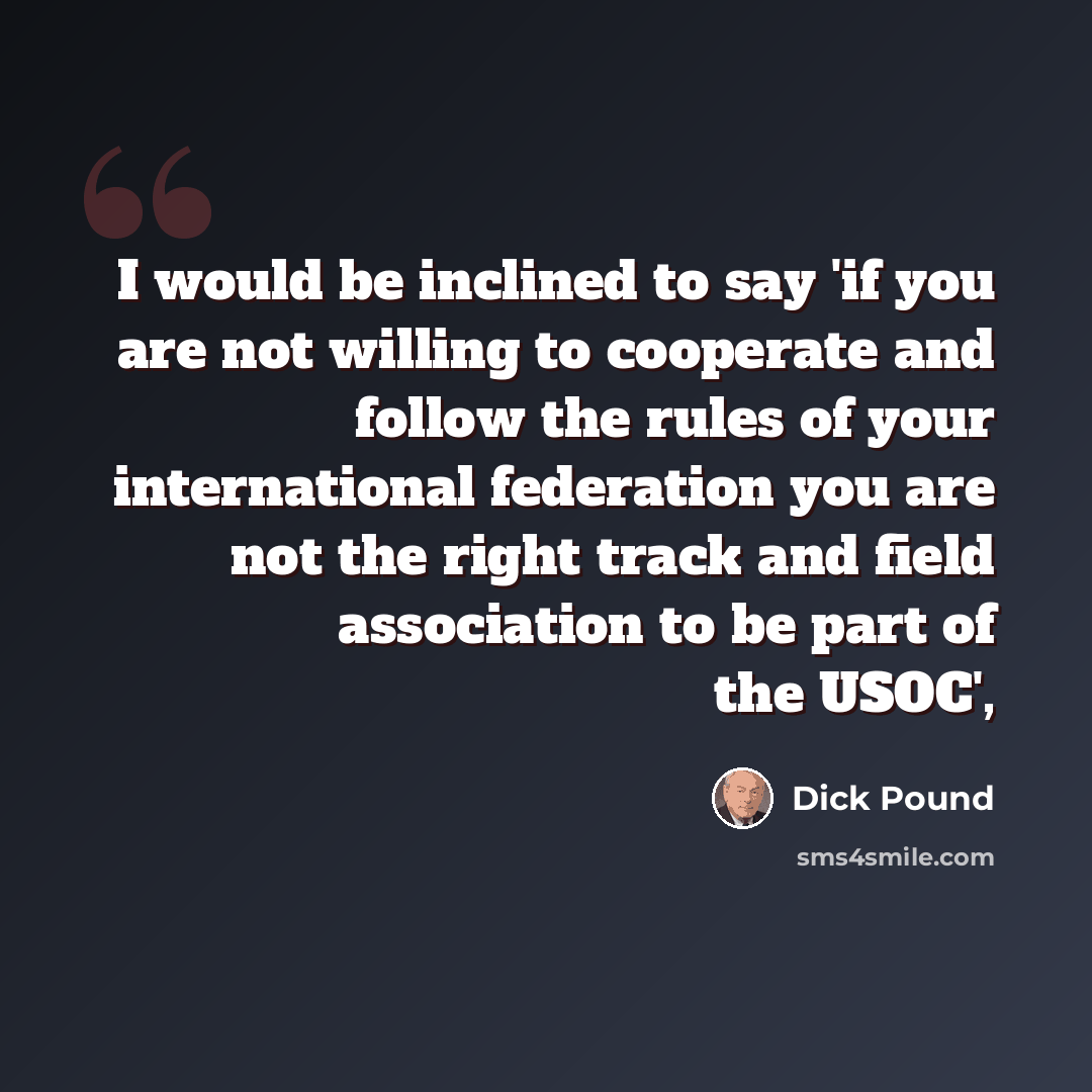 “I would be inclined to say 'if you are not willing to cooperate and follow the rules of your international federation you are not the right track and field association to be part of the USOC',” quote by Dick Pound