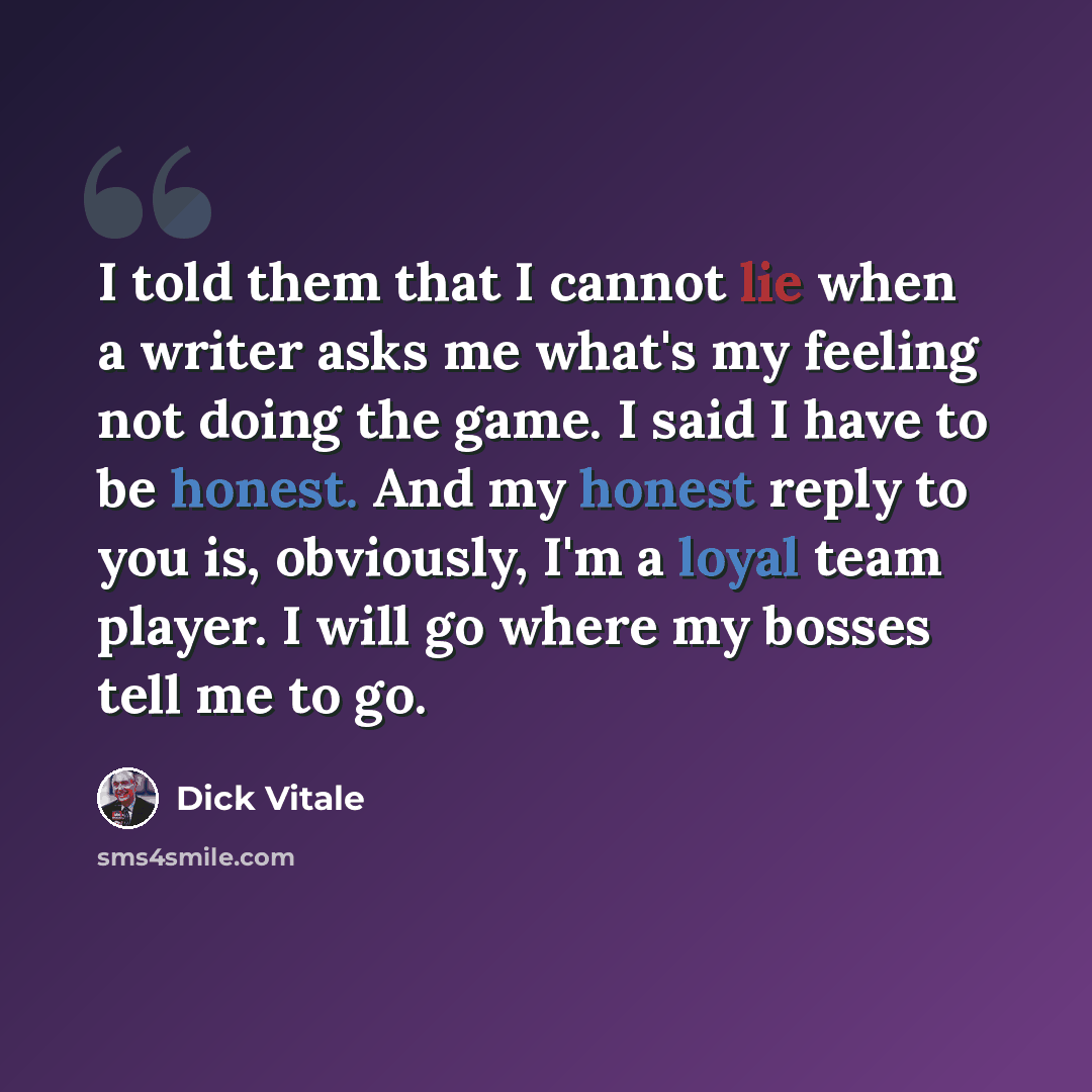 “I told them that I cannot lie when a writer asks me what's my feeling not doing the game. I said I have to be honest. And my honest reply to you is, obviously, I'm a loyal team player. I will go where my bosses tell me to go.” quote by Dick Vitale