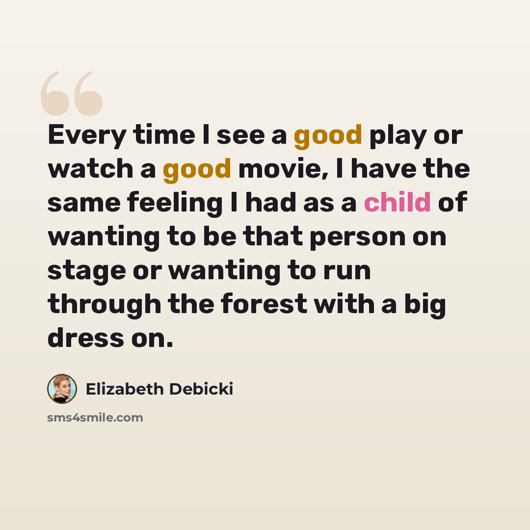 “Every time I see a good play or watch a good movie, I have the same feeling I had as a child of wanting to be that person on stage or wanting to run through the forest with a big dress on.” quote by Elizabeth Debicki
