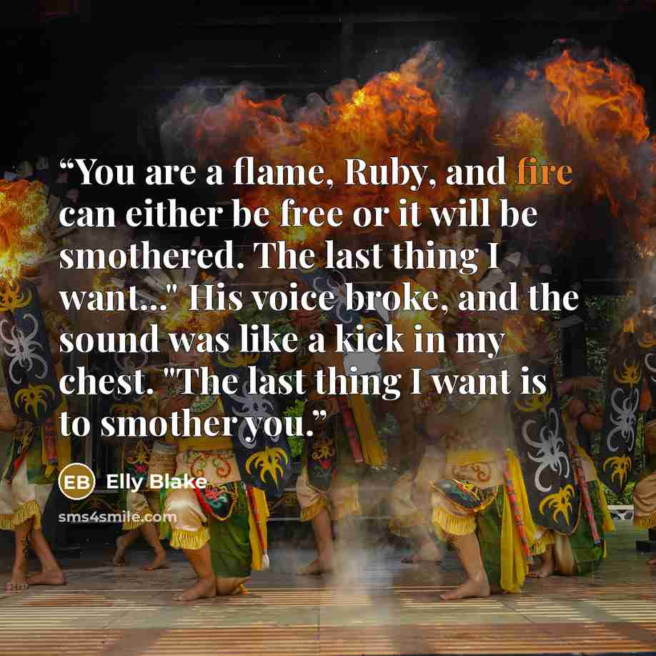 “You are a flame, Ruby, and fire can either be free or it will be smothered. The last thing I want..." His voice broke, and the sound was like a kick in my chest. "The last thing I want is to smother you.” quote by Elly Blake