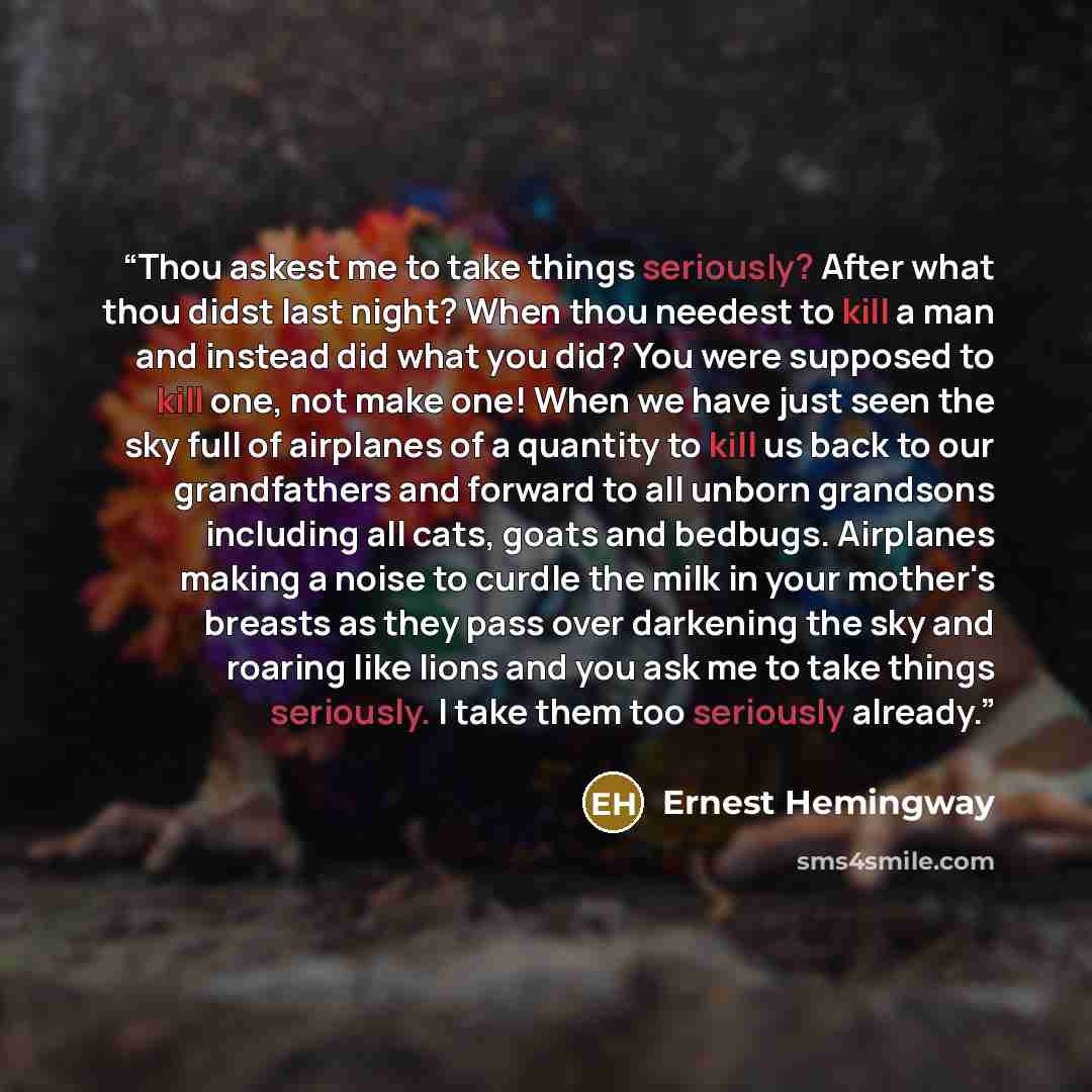 “Thou askest me to take things seriously? After what thou didst last night? When thou needest to kill a man and instead did what you did? You were supposed to kill one, not make one! When we have just seen the sky full of airplanes of a quantity to kill us back to our grandfathers and forward to…” quote by Ernest Hemingway