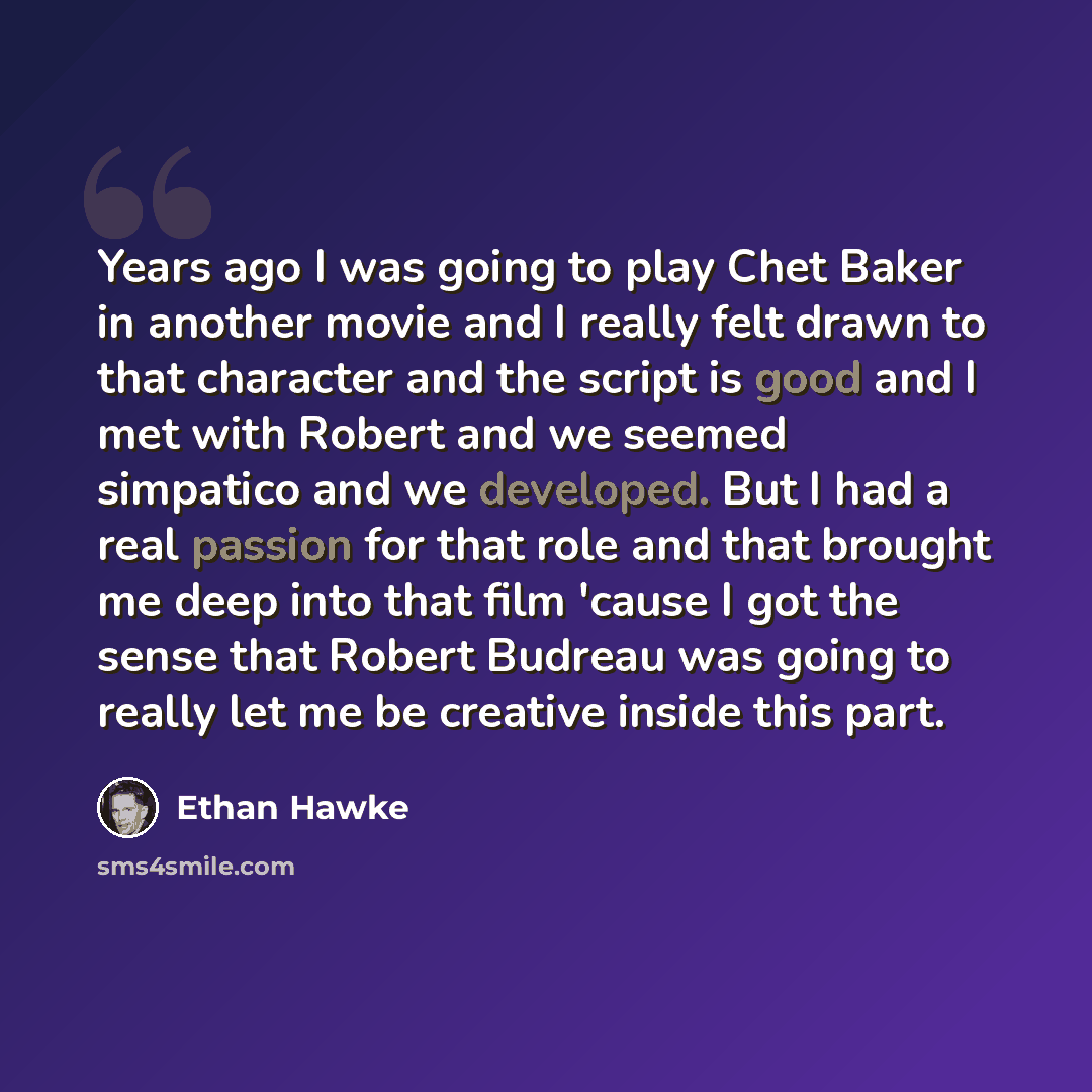 “Years ago I was going to play Chet Baker in another movie and I really felt drawn to that character and the script is good and I met with Robert and we seemed simpatico and we developed. But I had a real passion for that role and that brought me deep into that film 'cause I got the sense that…” quote by Ethan Hawke