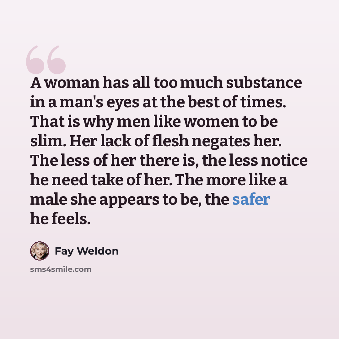 “A woman has all too much substance in a man's eyes at the best of times. That is why men like women to be slim. Her lack of flesh negates her. The less of her there is, the less notice he need take of her. The more like a male she appears to be, the safer he feels.” quote by Fay Weldon