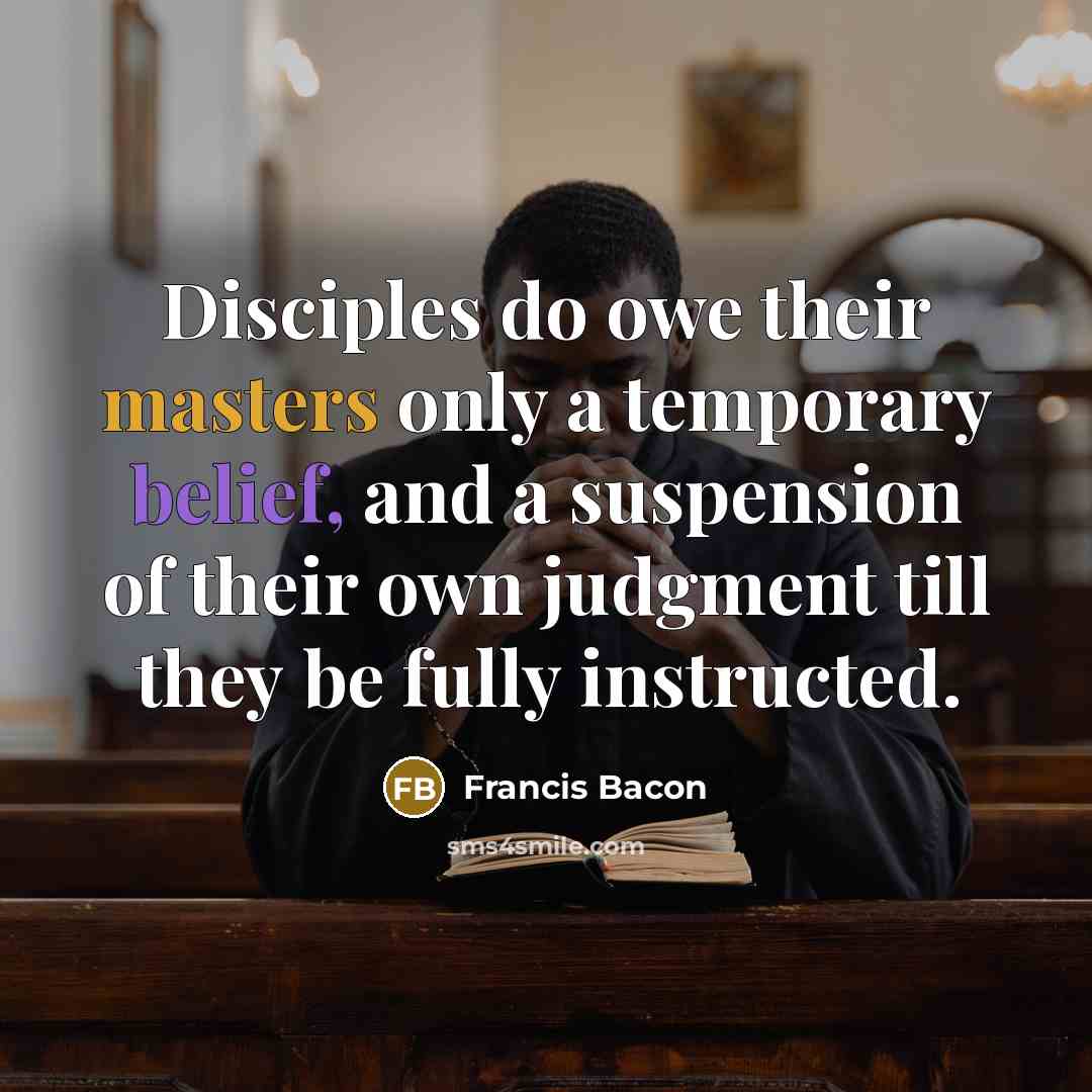 “Disciples do owe their masters only a temporary belief, and a suspension of their own judgment till they be fully instructed.” quote by Francis Bacon