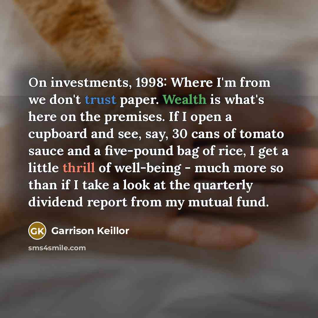 “On investments, 1998: Where I'm from we don't trust paper. Wealth is what's here on the premises. If I open a cupboard and see, say, 30 cans of tomato sauce and a five-pound bag of rice, I get a little thrill of well-being - much more so than if I take a look at the quarterly dividend report from…” quote by Garrison Keillor
