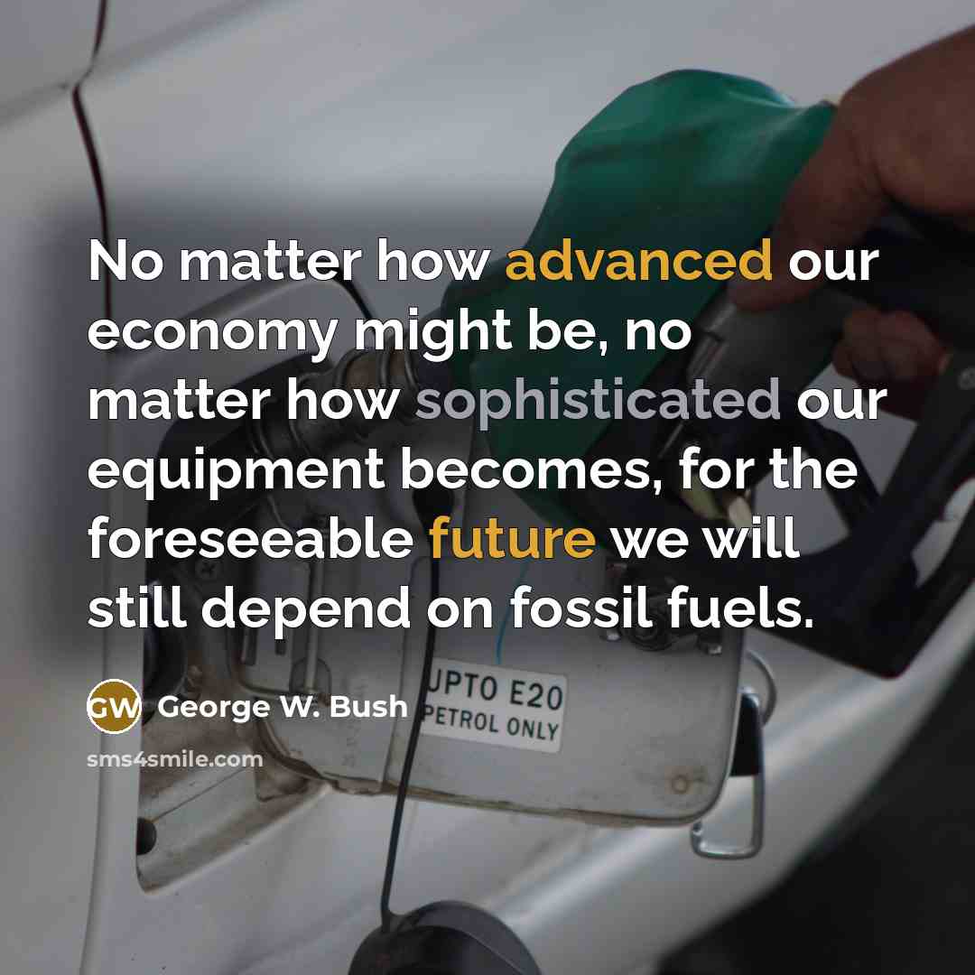 “No matter how advanced our economy might be, no matter how sophisticated our equipment becomes, for the foreseeable future we will still depend on fossil fuels.” quote by George W. Bush