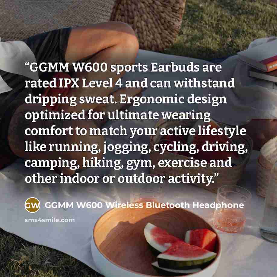 “GGMM W600 sports Earbuds are rated IPX Level 4 and can withstand dripping sweat. Ergonomic design optimized for ultimate wearing comfort to match your active lifestyle like running, jogging, cycling, driving, camping, hiking, gym, exercise and other indoor or outdoor activity.” quote by GGMM W600 Wireless Bluetooth Headphone