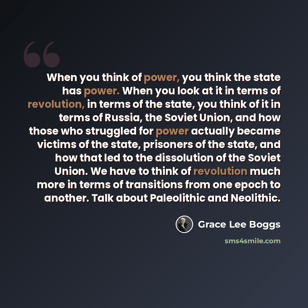 “When you think of power, you think the state has power. When you look at it in terms of revolution, in terms of the state, you think of it in terms of Russia, the Soviet Union, and how those who struggled for power actually became victims of the state, prisoners of the state, and how that led to…” quote by Grace Lee Boggs