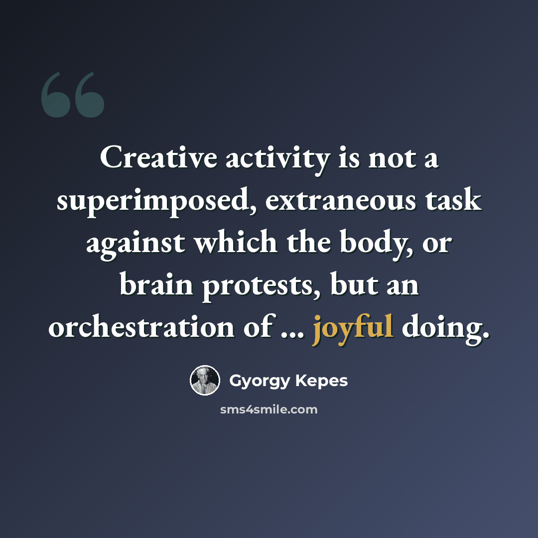 “Creative activity is not a superimposed, extraneous task against which the body, or brain protests, but an orchestration of ... joyful doing.” quote by Gyorgy Kepes