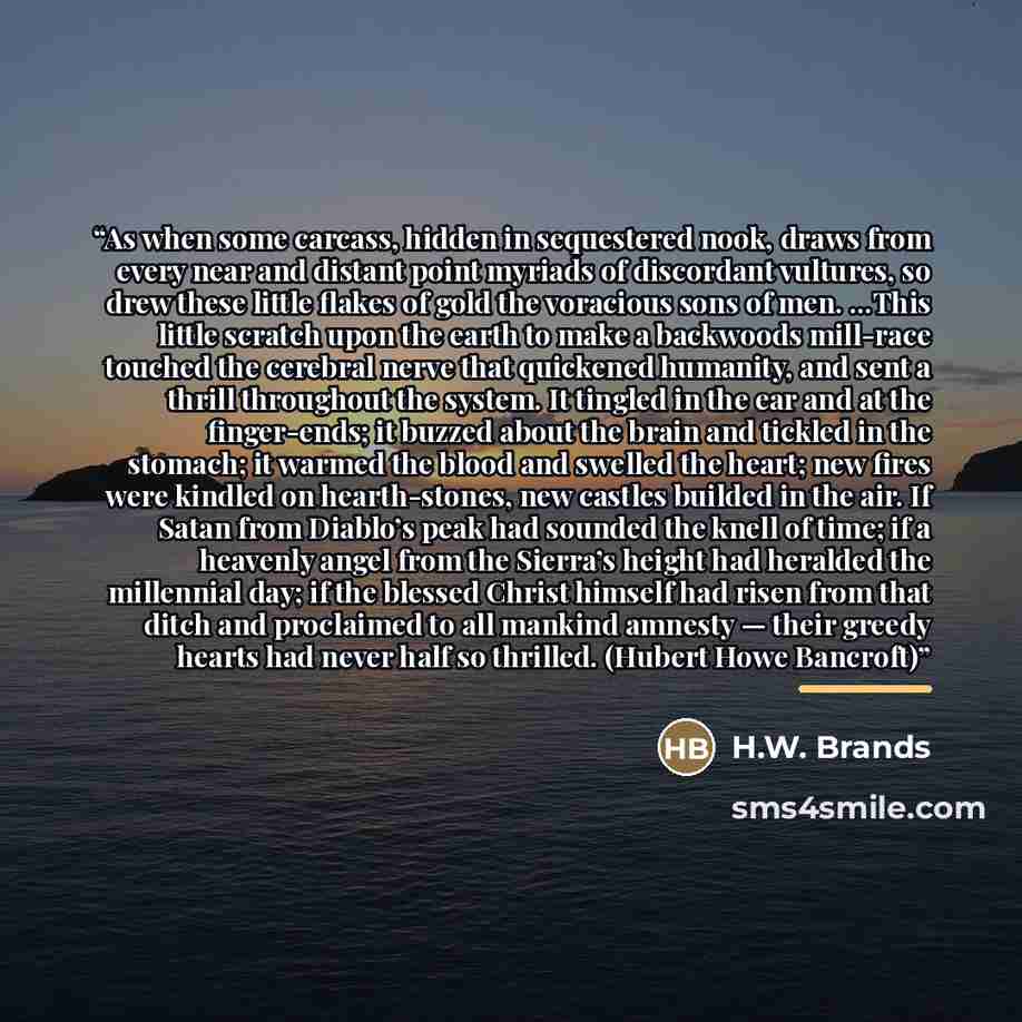 “As when some carcass, hidden in sequestered nook, draws from every near and distant point myriads of discordant vultures, so drew these little flakes of gold the voracious sons of men. …This little scratch upon the earth to make a backwoods mill-race touched the cerebral nerve that quickened…” quote by H.W. Brands