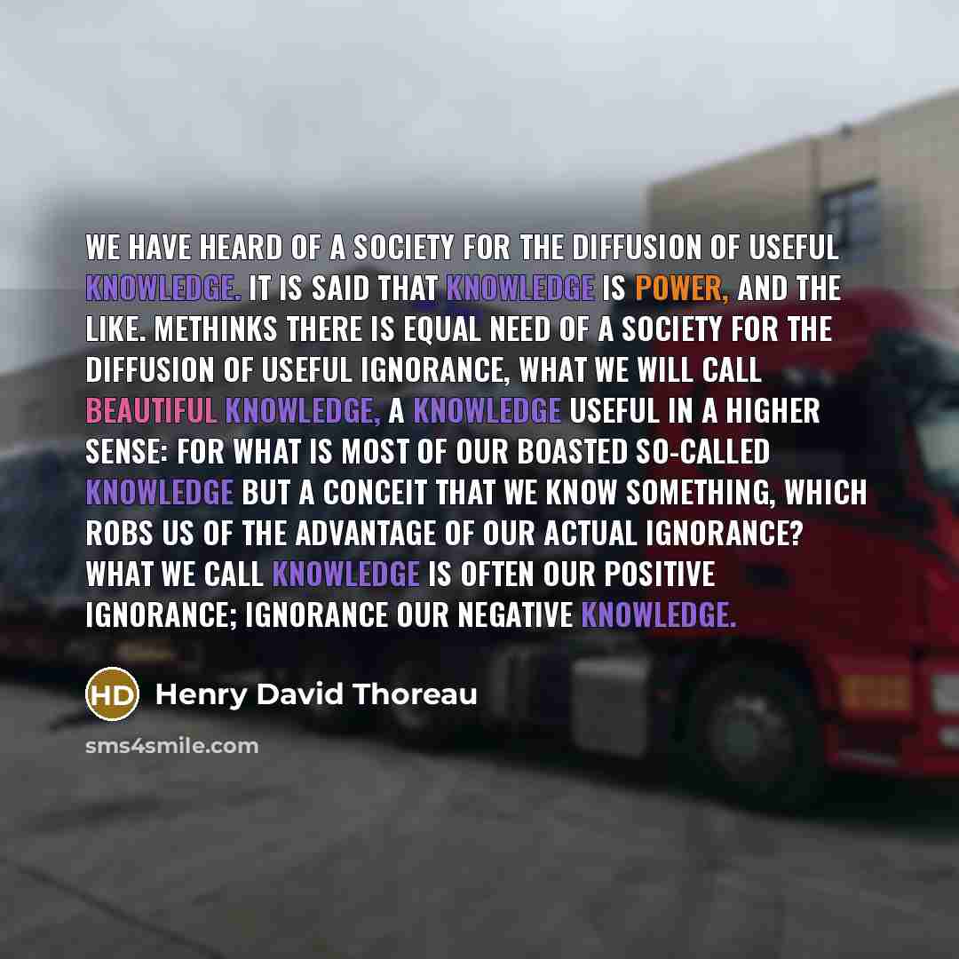 “We have heard of a Society for the Diffusion of Useful Knowledge. It is said that knowledge is power, and the like. Methinks there is equal need of a Society for the Diffusion of Useful Ignorance, what we will call Beautiful Knowledge, a knowledge useful in a higher sense: for what is most of our…” quote by Henry David Thoreau