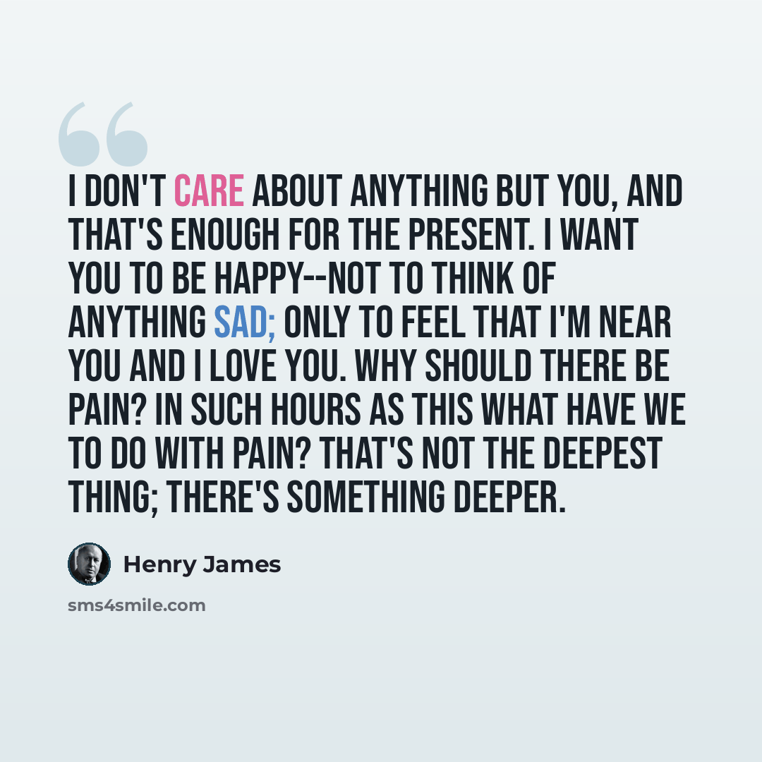 “I don't care about anything but you, and that's enough for the present. I want you to be happy--not to think of anything sad; only to feel that I'm near you and I love you. Why should there be pain? In such hours as this what have we to do with pain? That's not the deepest thing; there's something…” quote by Henry James