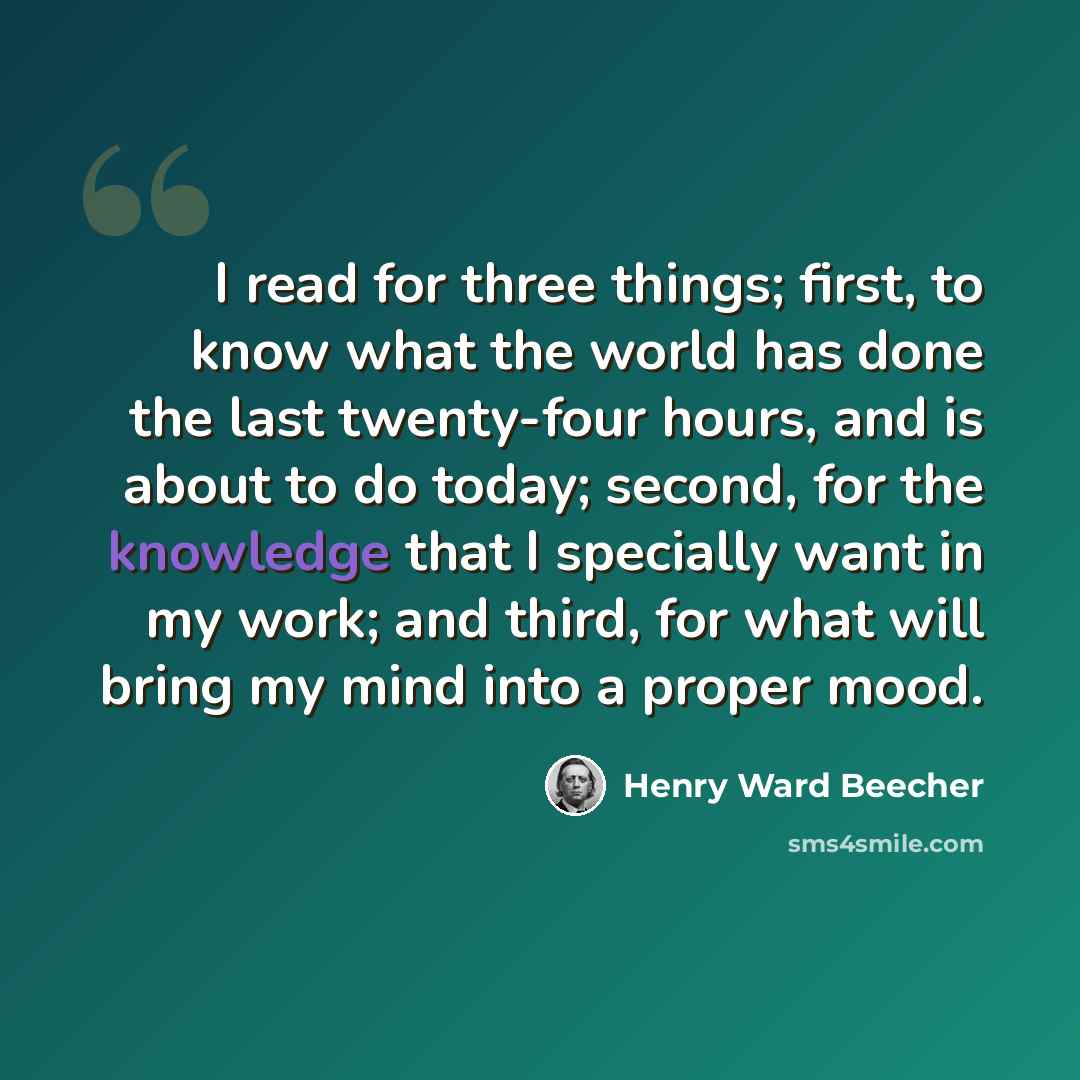 “I read for three things; first, to know what the world has done the last twenty-four hours, and is about to do today; second, for the knowledge that I specially want in my work; and third, for what will bring my mind into a proper mood.” quote by Henry Ward Beecher