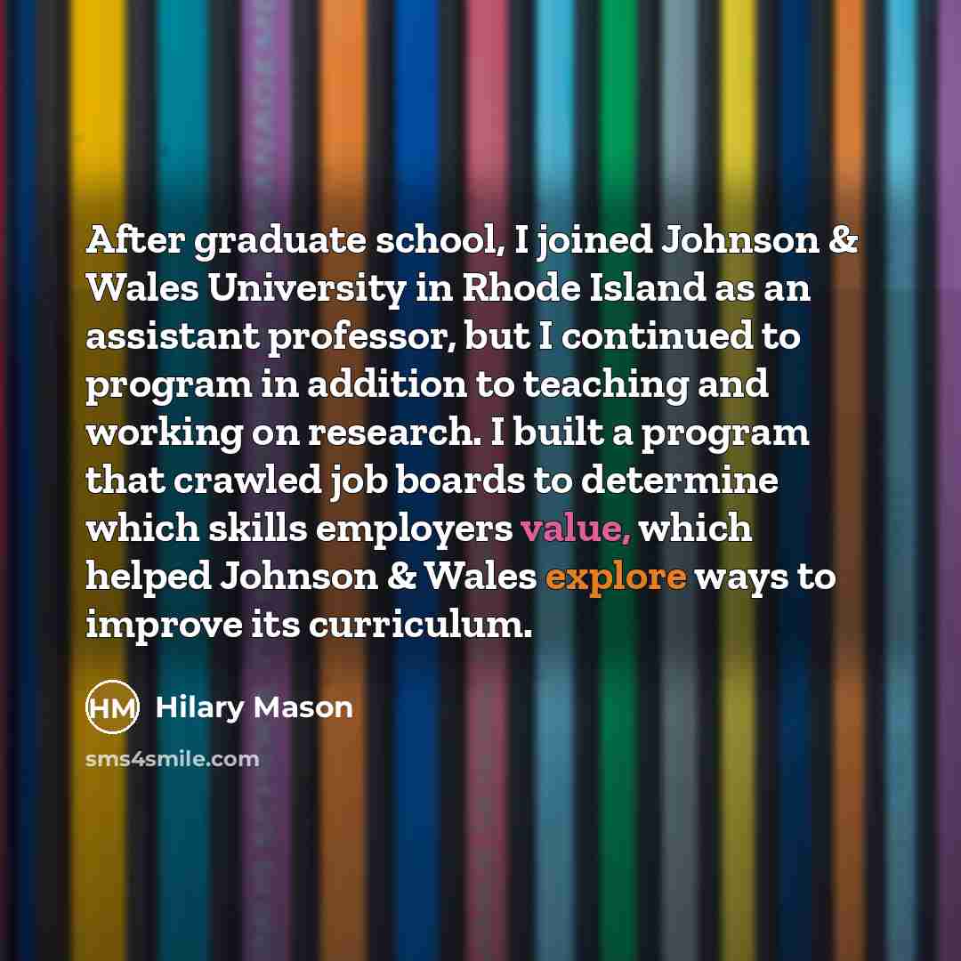 “After graduate school, I joined Johnson & Wales University in Rhode Island as an assistant professor, but I continued to program in addition to teaching and working on research. I built a program that crawled job boards to determine which skills employers value, which helped Johnson & Wales…” quote by Hilary Mason