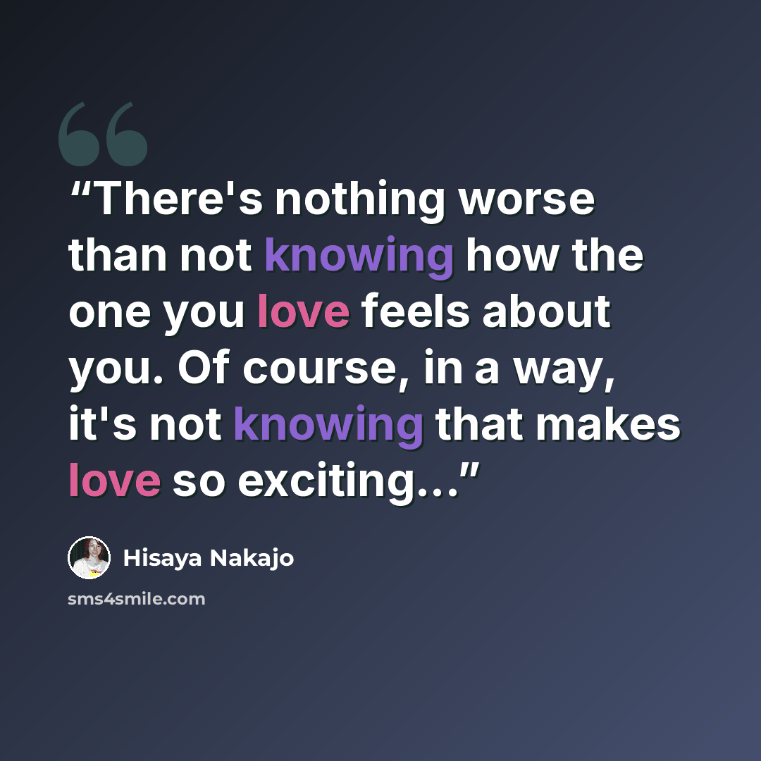 “There's nothing worse than not knowing how the one you love feels about you. Of course, in a way, it's not knowing that makes love so exciting...” quote by Hisaya Nakajo