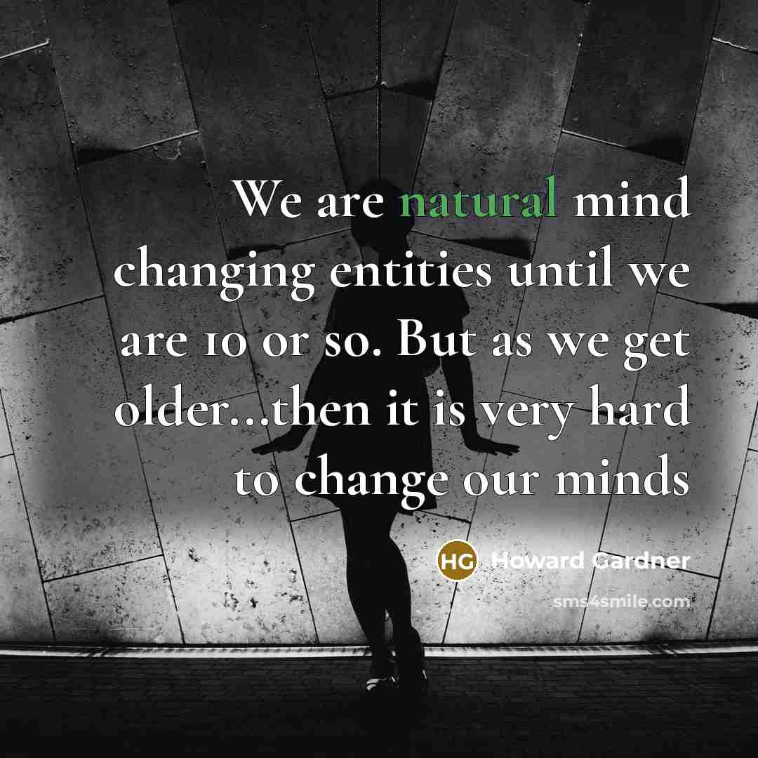 “We are natural mind changing entities until we are 10 or so. But as we get older...then it is very hard to change our minds” quote by Howard Gardner