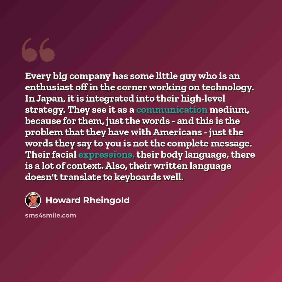 “Every big company has some little guy who is an enthusiast off in the corner working on technology. In Japan, it is integrated into their high-level strategy. They see it as a communication medium, because for them, just the words - and this is the problem that they have with Americans - just the…” quote by Howard Rheingold