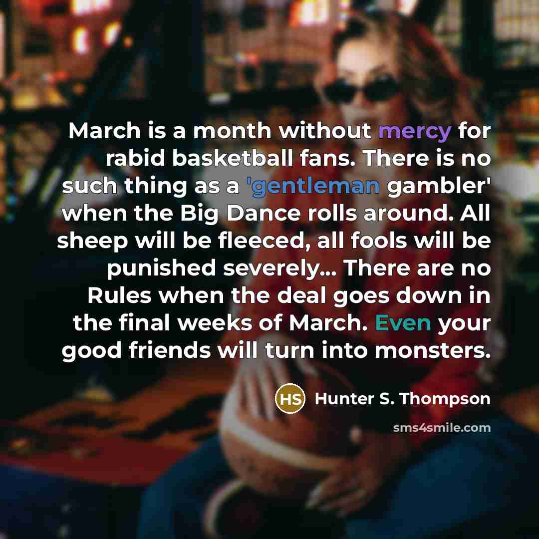“March is a month without mercy for rabid basketball fans. There is no such thing as a 'gentleman gambler' when the Big Dance rolls around. All sheep will be fleeced, all fools will be punished severely... There are no Rules when the deal goes down in the final weeks of March. Even your good…” quote by Hunter S. Thompson