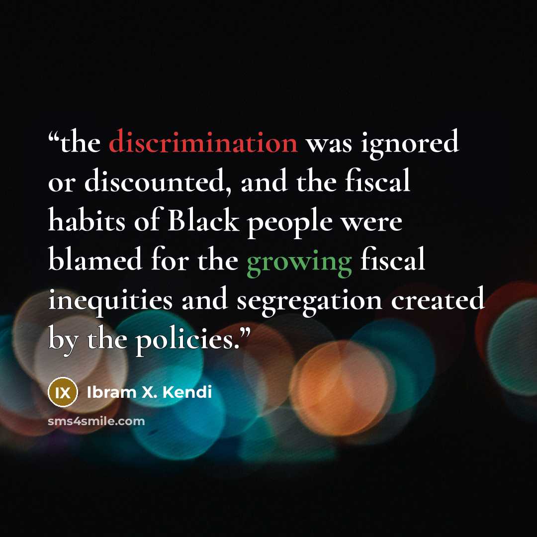 “the discrimination was ignored or discounted, and the fiscal habits of Black people were blamed for the growing fiscal inequities and segregation created by the policies.” quote by Ibram X. Kendi
