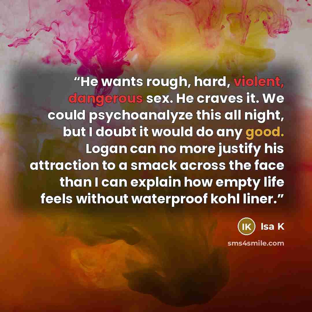 “He wants rough, hard, violent, dangerous sex. He craves it. We could psychoanalyze this all night, but I doubt it would do any good. Logan can no more justify his attraction to a smack across the face than I can explain how empty life feels without waterproof kohl liner.” quote by Isa K