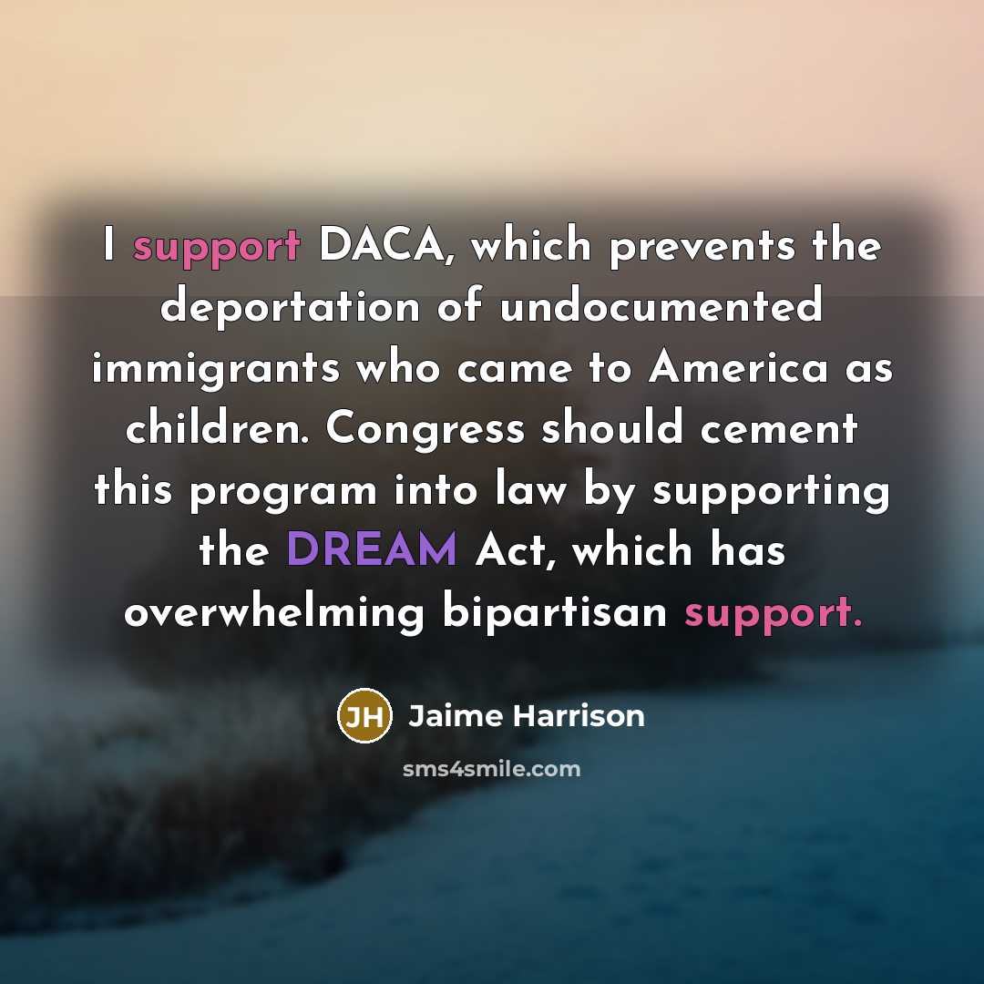 “I support DACA, which prevents the deportation of undocumented immigrants who came to America as children. Congress should cement this program into law by supporting the DREAM Act, which has overwhelming bipartisan support.” quote by Jaime Harrison