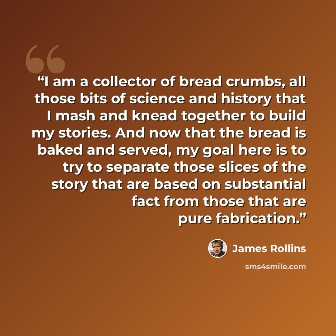 “I am a collector of bread crumbs, all those bits of science and history that I mash and knead together to build my stories. And now that the bread is baked and served, my goal here is to try to separate those slices of the story that are based on substantial fact from those that are pure…” quote by James Rollins