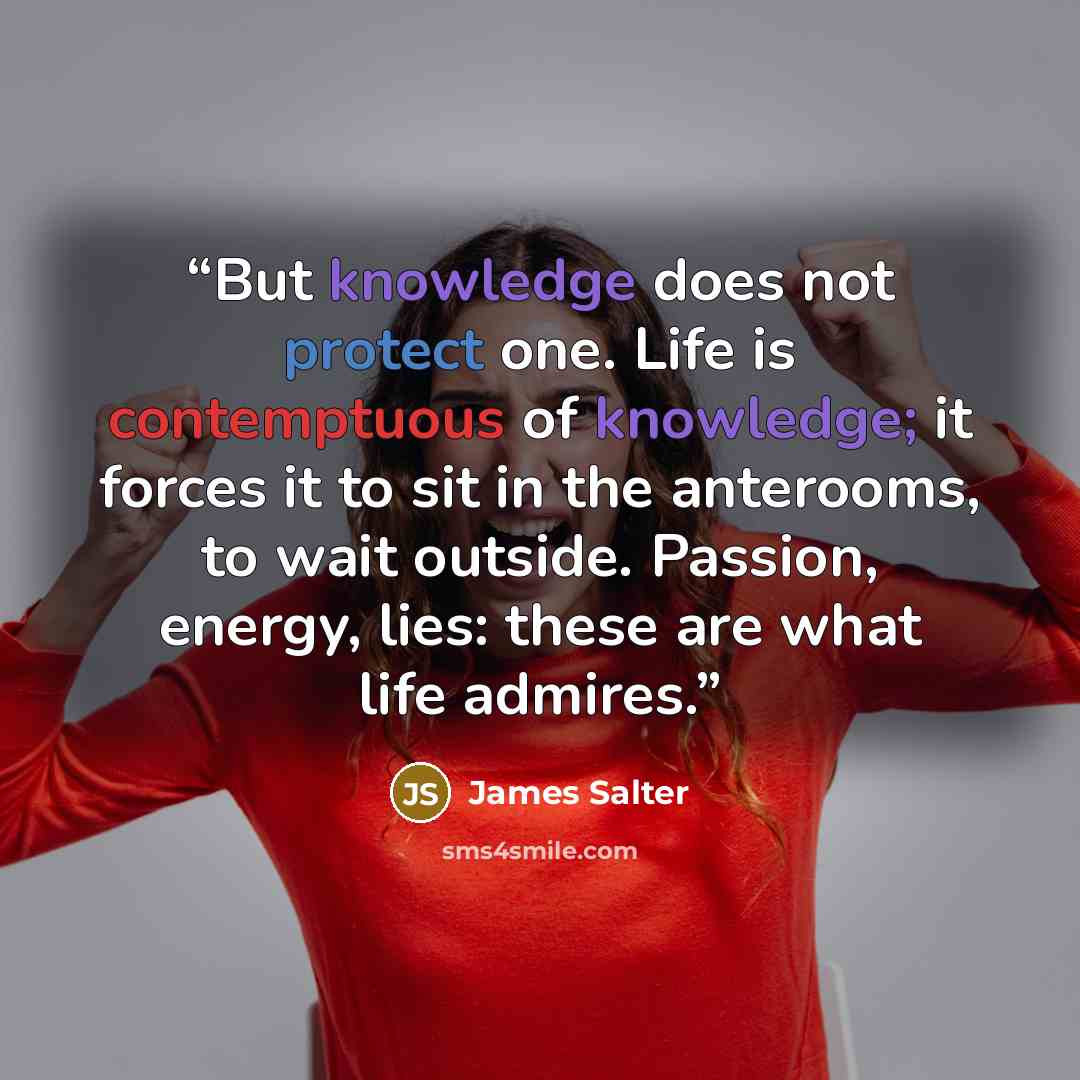 “But knowledge does not protect one. Life is contemptuous of knowledge; it forces it to sit in the anterooms, to wait outside. Passion, energy, lies: these are what life admires.” quote by James Salter