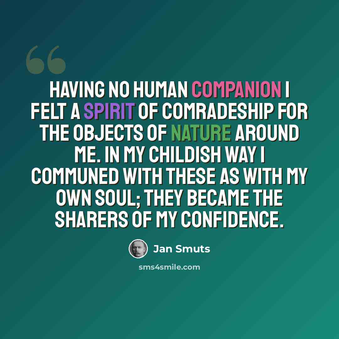 “Having no human companion I felt a spirit of comradeship for the objects of nature around me. In my childish way I communed with these as with my own soul; they became the sharers of my confidence.” quote by Jan Smuts