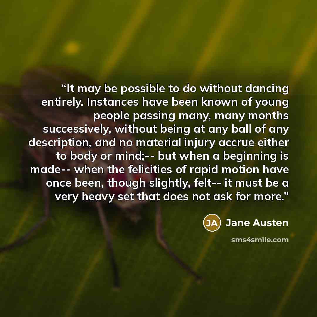“It may be possible to do without dancing entirely. Instances have been known of young people passing many, many months successively, without being at any ball of any description, and no material injury accrue either to body or mind;-- but when a beginning is made-- when the felicities of rapid…” quote by Jane Austen