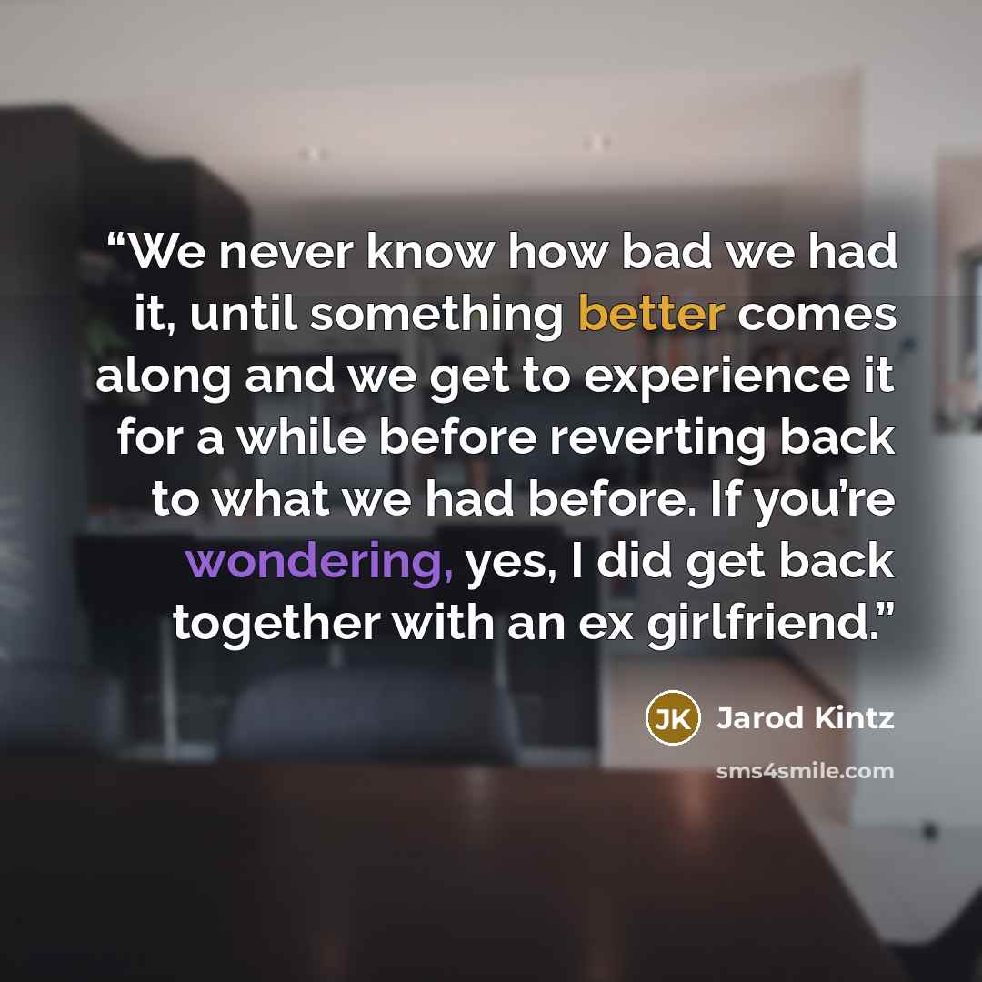 “We never know how bad we had it, until something better comes along and we get to experience it for a while before reverting back to what we had before. If you’re wondering, yes, I did get back together with an ex girlfriend.” quote by Jarod Kintz