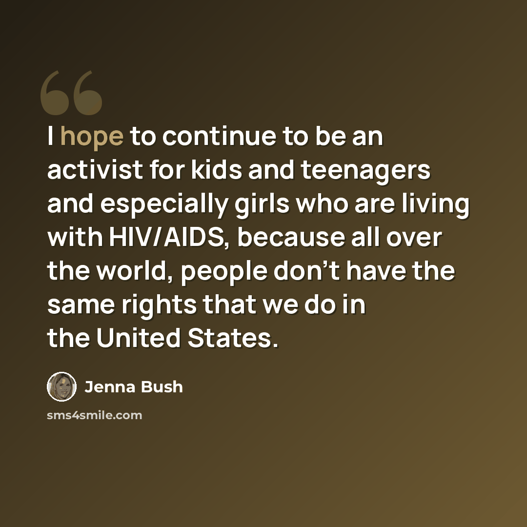 “I hope to continue to be an activist for kids and teenagers and especially girls who are living with HIV/AIDS, because all over the world, people don't have the same rights that we do in the United States.” quote by Jenna Bush