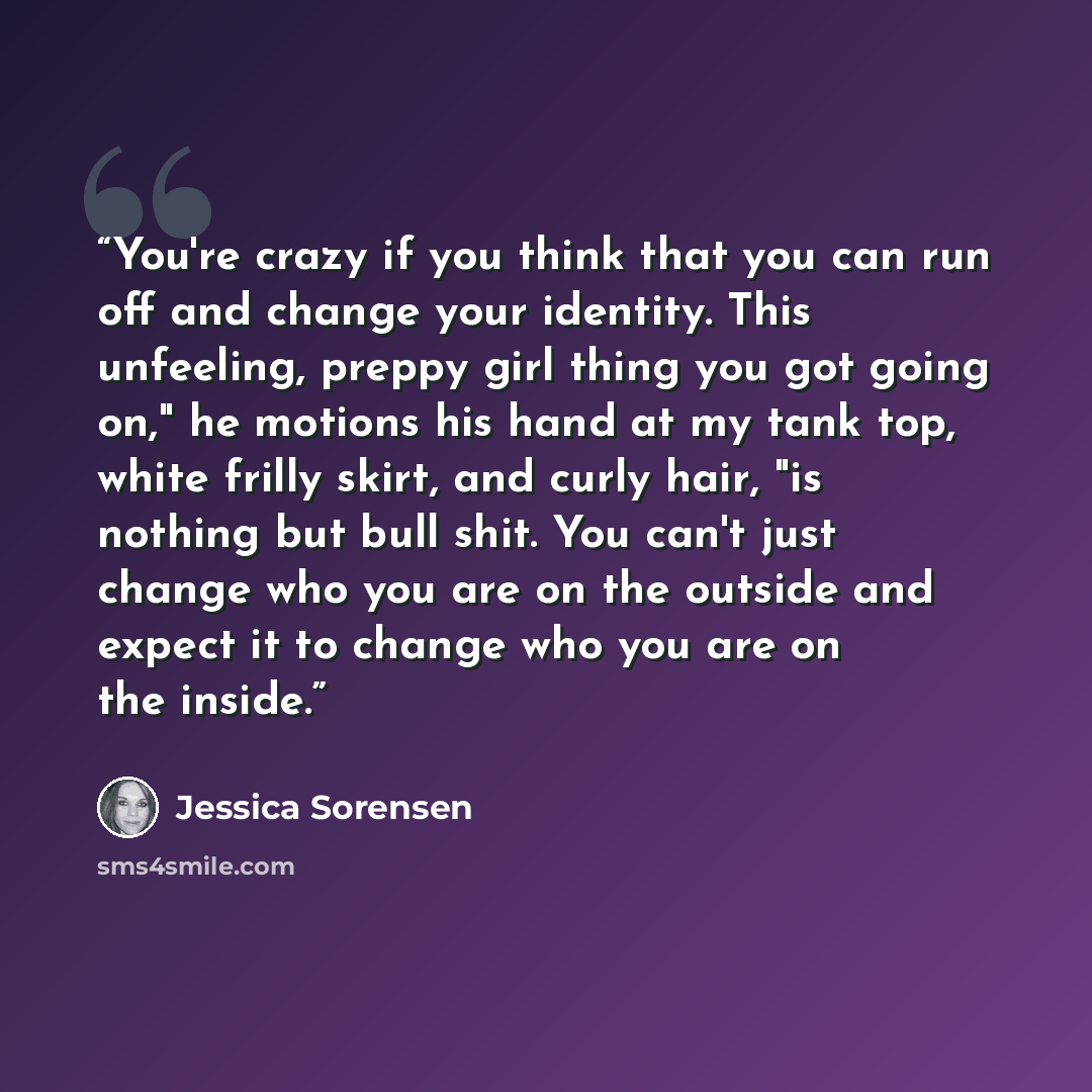 “You're crazy if you think that you can run off and change your identity. This unfeeling, preppy girl thing you got going on," he motions his hand at my tank top, white frilly skirt, and curly hair, "is nothing but bull shit. You can't just change who you are on the outside and expect it to change…” quote by Jessica Sorensen