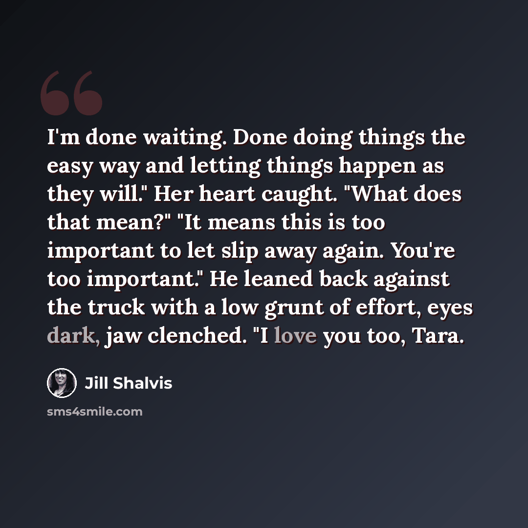 “I'm done waiting. Done doing things the easy way and letting things happen as they will." Her heart caught. "What does that mean?" "It means this is too important to let slip away again. You're too important." He leaned back against the truck with a low grunt of effort, eyes dark, jaw clenched. "I…” quote by Jill Shalvis