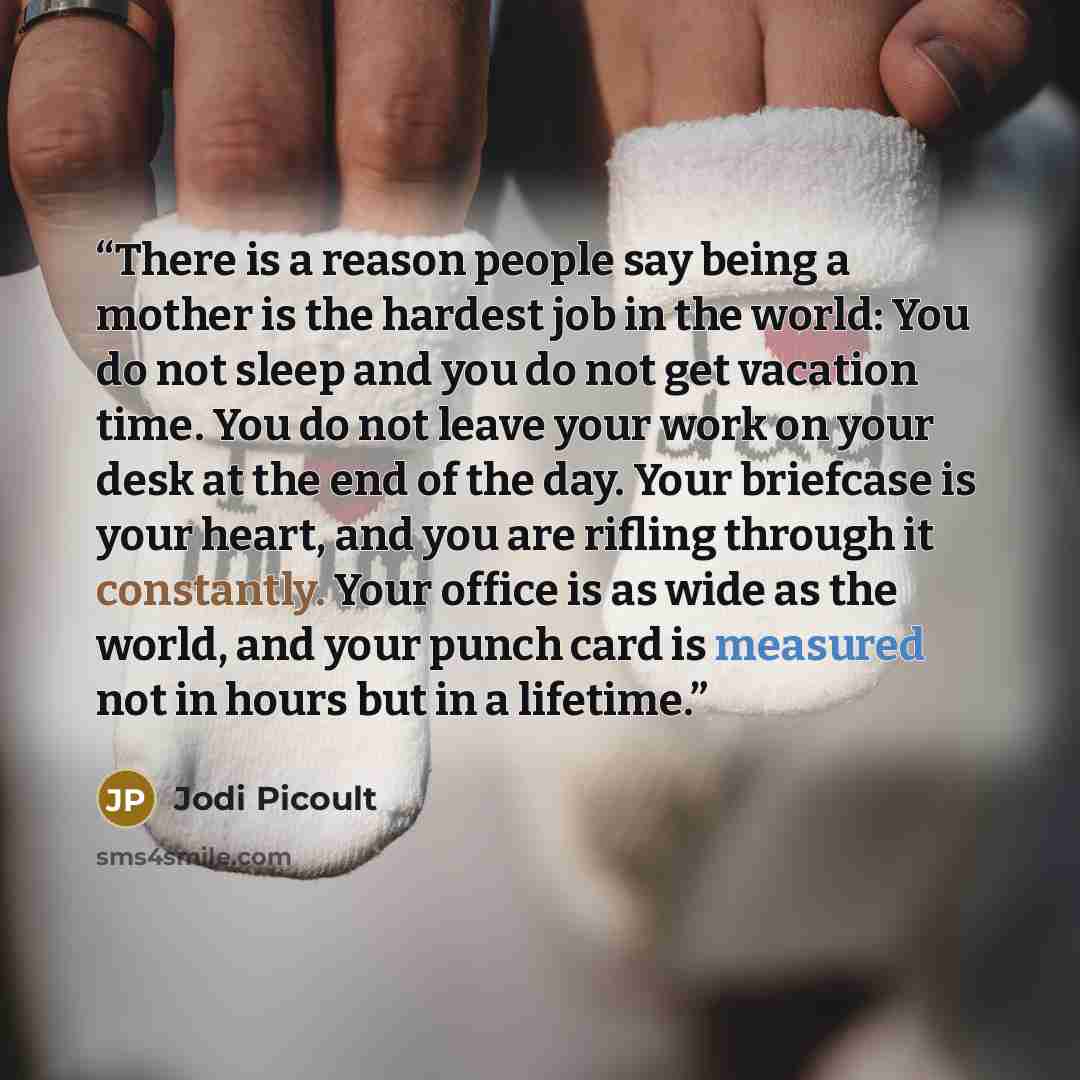 “There is a reason people say being a mother is the hardest job in the world: You do not sleep and you do not get vacation time. You do not leave your work on your desk at the end of the day. Your briefcase is your heart, and you are rifling through it constantly. Your office is as wide as the…” quote by Jodi Picoult