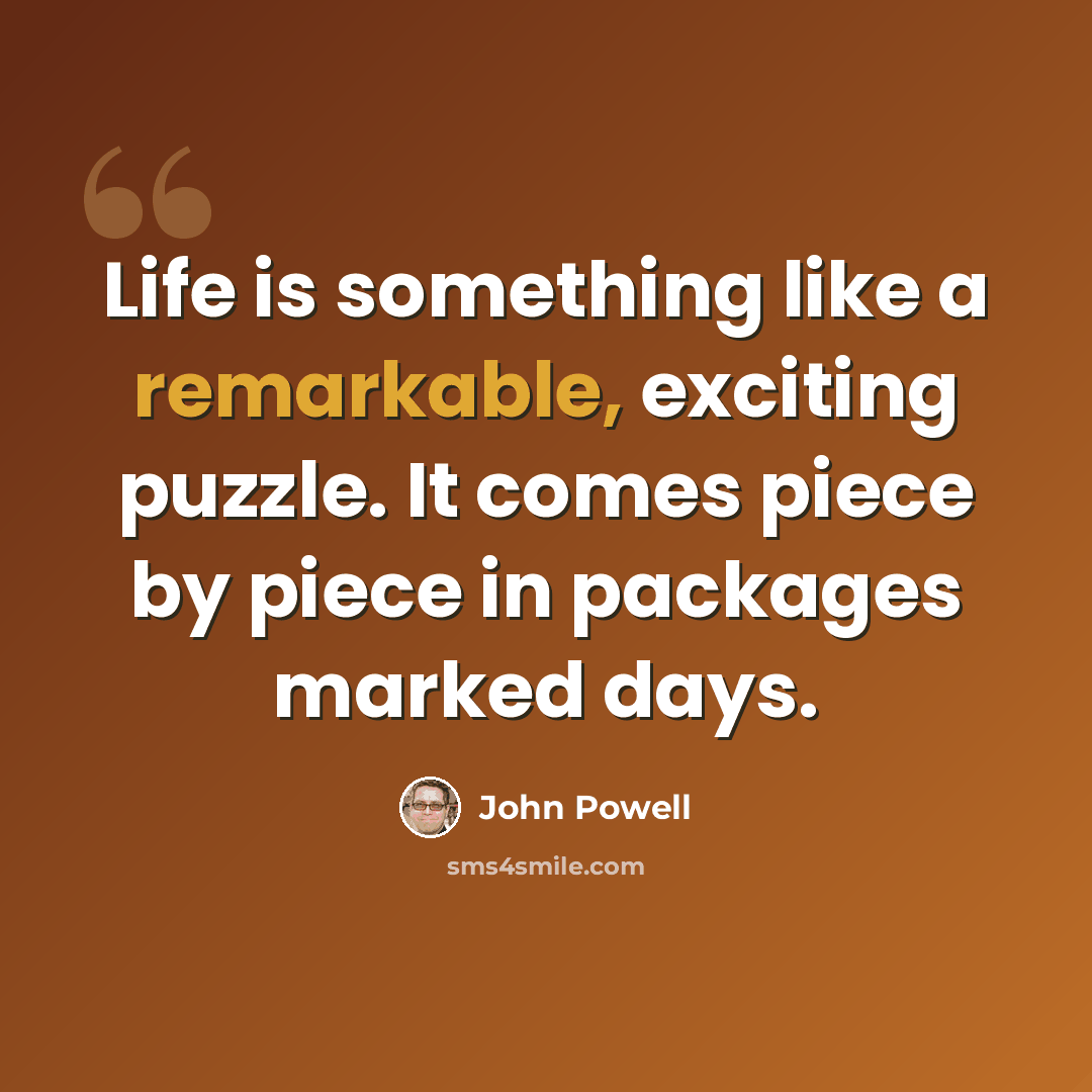 “Life is something like a remarkable, exciting puzzle. It comes piece by piece in packages marked days.” quote by John Powell