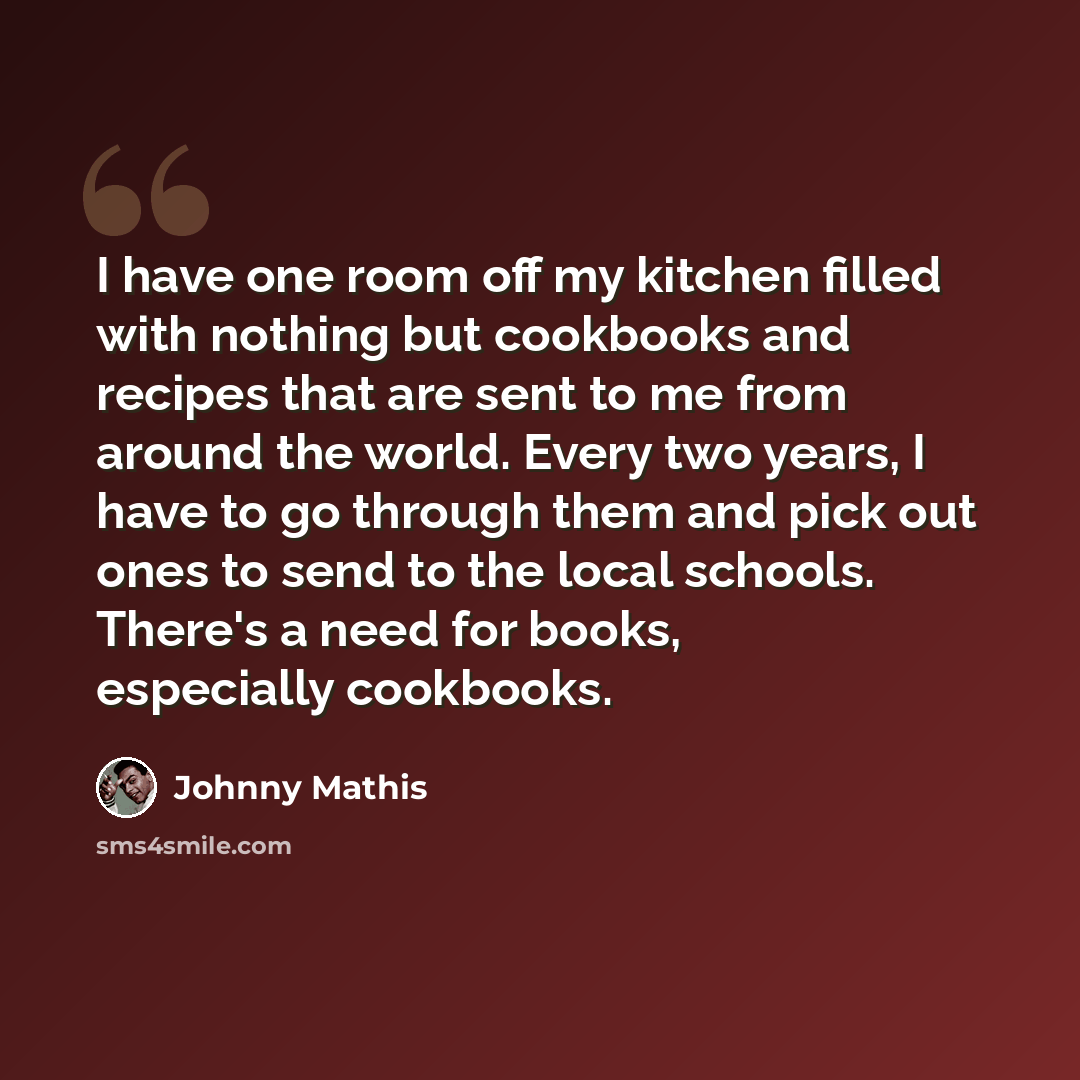 “I have one room off my kitchen filled with nothing but cookbooks and recipes that are sent to me from around the world. Every two years, I have to go through them and pick out ones to send to the local schools. There's a need for books, especially cookbooks.” quote by Johnny Mathis