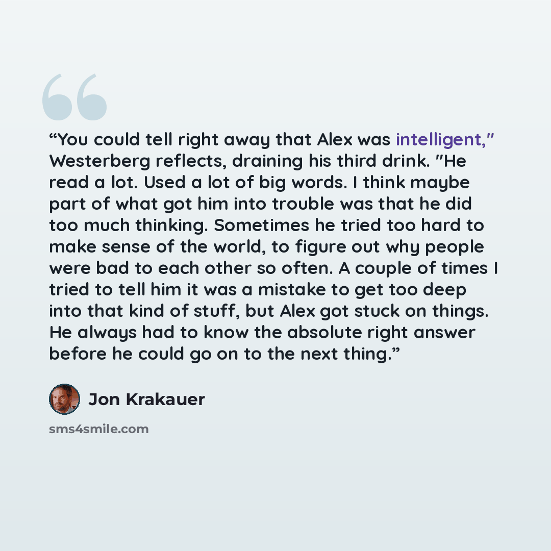 “You could tell right away that Alex was intelligent," Westerberg reflects, draining his third drink. "He read a lot. Used a lot of big words. I think maybe part of what got him into trouble was that he did too much thinking. Sometimes he tried too hard to make sense of the world, to figure out why…” quote by Jon Krakauer