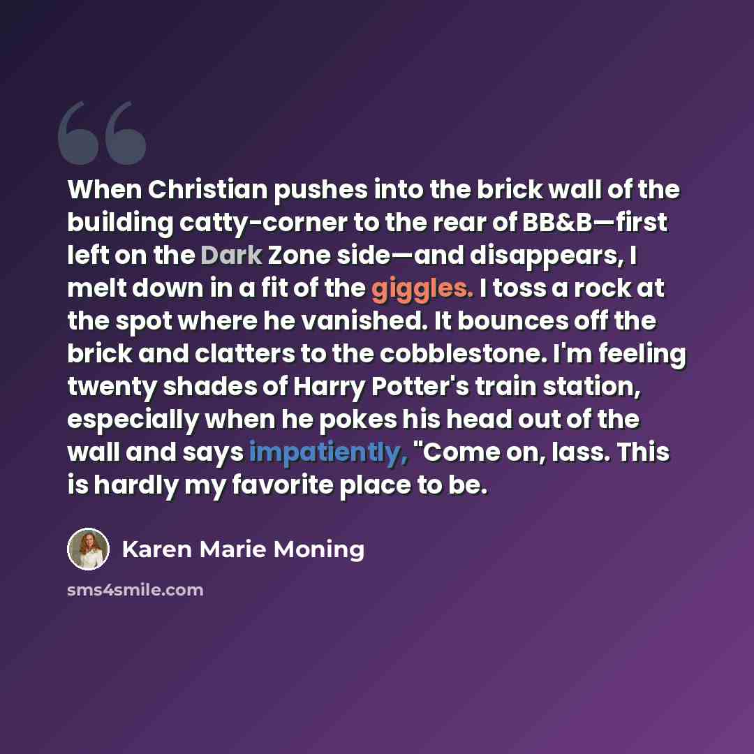 “When Christian pushes into the brick wall of the building catty-corner to the rear of BB&B—first left on the Dark Zone side—and disappears, I melt down in a fit of the giggles. I toss a rock at the spot where he vanished. It bounces off the brick and clatters to the cobblestone. I'm feeling twenty…” quote by Karen Marie Moning