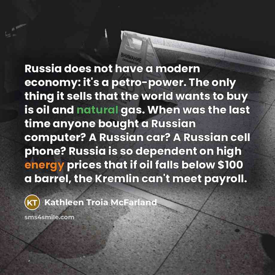 “Russia does not have a modern economy: it's a petro-power. The only thing it sells that the world wants to buy is oil and natural gas. When was the last time anyone bought a Russian computer? A Russian car? A Russian cell phone? Russia is so dependent on high energy prices that if oil falls below…” quote by Kathleen Troia McFarland
